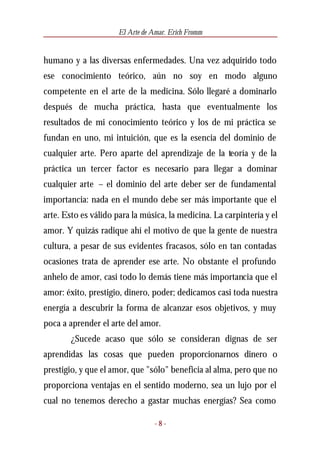 El Arte de Amar. Erich Fromm


humano y a las diversas enfermedades. Una vez adquirido todo
ese conocimiento teórico, aún no soy en modo alguno
competente en el arte de la medicina. Sólo llegaré a dominarlo
después de mucha práctica, hasta que eventualmente los
resultados de mi conocimiento teórico y los de mi práctica se
fundan en uno, mi intuición, que es la esencia del dominio de
cualquier arte. Pero aparte del aprendizaje de la teoría y de la
práctica un tercer factor es necesario para llegar a dominar
cualquier arte – el dominio del arte deber ser de fundamental
importancia: nada en el mundo debe ser más importante que el
arte. Esto es válido para la música, la medicina. La carpintería y el
amor. Y quizás radique ahí el motivo de que la gente de nuestra
cultura, a pesar de sus evidentes fracasos, sólo en tan contadas
ocasiones trata de aprender ese arte. No obstante el profundo
anhelo de amor, casi todo lo demás tiene más importancia que el
amor: éxito, prestigio, dinero, poder; dedicamos casi toda nuestra
energía a descubrir la forma de alcanzar esos objetivos, y muy
poca a aprender el arte del amor.
        ¿Sucede acaso que sólo se consideran dignas de ser
aprendidas las cosas que pueden proporcionarnos dinero o
prestigio, y que el amor, que "sólo" beneficia al alma, pero que no
proporciona ventajas en el sentido moderno, sea un lujo por el
cual no tenemos derecho a gastar muchas energías? Sea como

                                  -8-
 