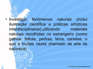 • Investigar fenômenos naturais (inclui
ilustração científica e práticas artísticas
interdisciplinares),utilizando materiais
naturais recolhidas no estrangeiro (como
galhos, folhas, pedras, terra, canetas, o
que é muitas vezes chamado de arte da
natureza)
 