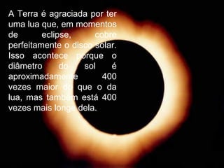 A Terra é agraciada por ter
uma lua que, em momentos
de eclipse, cobre
perfeitamente o disco solar.
Isso acontece porque o
diâmetro do sol é
aproximadamente 400
vezes maior do que o da
lua, mas também está 400
vezes mais longe dela.
 
