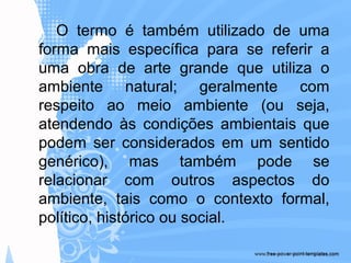 O termo é também utilizado de uma
forma mais específica para se referir a
uma obra de arte grande que utiliza o
ambiente natural; geralmente com
respeito ao meio ambiente (ou seja,
atendendo às condições ambientais que
podem ser considerados em um sentido
genérico), mas também pode se
relacionar com outros aspectos do
ambiente, tais como o contexto formal,
político, histórico ou social.
 