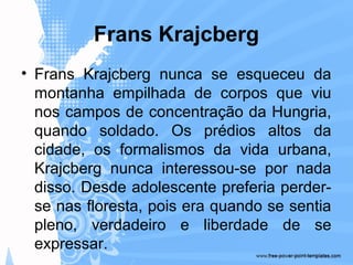 Frans Krajcberg
• Frans Krajcberg nunca se esqueceu da
montanha empilhada de corpos que viu
nos campos de concentração da Hungria,
quando soldado. Os prédios altos da
cidade, os formalismos da vida urbana,
Krajcberg nunca interessou-se por nada
disso. Desde adolescente preferia perder-
se nas floresta, pois era quando se sentia
pleno, verdadeiro e liberdade de se
expressar.
 