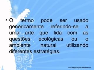 • O termo pode ser usado
genericamente referindo-se a
uma arte que lida com as
questões ecológicas ou o
ambiente natural utilizando
diferentes estratégias:
 