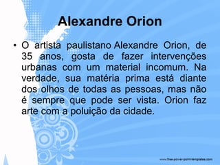 • O artista paulistano Alexandre Orion, de
35 anos, gosta de fazer intervenções
urbanas com um material incomum. Na
verdade, sua matéria prima está diante
dos olhos de todas as pessoas, mas não
é sempre que pode ser vista. Orion faz
arte com a poluição da cidade.
Alexandre Orion
 
