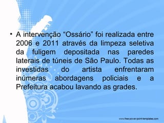 • A intervenção “Ossário” foi realizada entre
2006 e 2011 através da limpeza seletiva
da fuligem depositada nas paredes
laterais de túneis de São Paulo. Todas as
investidas do artista enfrentaram
inúmeras abordagens policiais e a
Prefeitura acabou lavando as grades.
 