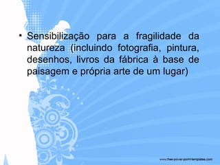 • Sensibilização para a fragilidade da
natureza (incluindo fotografia, pintura,
desenhos, livros da fábrica à base de
paisagem e própria arte de um lugar)
 