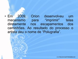 • Em 2009, Orion desenvolveu um
mecanismo para “imprimir” telas
diretamente nos escapamentos dos
caminhões. Ao resultado do processo o
artista deu o nome de “Polugrafia”.
 