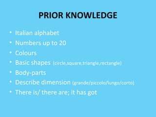 PRIOR KNOWLEDGE 
• Italian alphabet 
• Numbers up to 20 
• Colours 
• Basic shapes (circle,square,triangle,rectangle) 
• Body-parts 
• Describe dimension (grande/piccolo/lungo/corto) 
• There is/ there are; it has got 
 