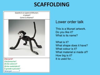 SCAFFOLDING 
Lower order talk 
This is a Munari artwork. 
Do you like it? 
What is its name? 
What is it? 
What shape does it have? 
What colour is it? 
What material si made of? 
How big is it? 
It is used for… 
 