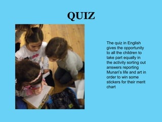 QUIZ 
The quiz in English 
gives the opportunity 
to all the children to 
take part equally in 
the activity sorting out 
answers reporting 
Munari’s life and art in 
order to win some 
stickers for their merit 
chart 
 