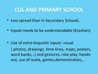 CLIL AND PRIMARY SCHOOL 
• Less spread than in Secondary Schools. 
• Inputs needs to be understandable (Krashen) 
• Use of extra-linguistic inputs: visual 
( photos, drawings, time-lines, maps, posters, 
word banks,..) and gestures, role-play, hands-out, 
use of realia, games,demonstration,.. 
 