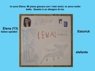 Io sono Elena. Mi piace giocare con i miei amici. Io sono molto 
Estorick 
elefante 
bella. Questo è un disegno di me. 
Elena (Y3) 
Italian speaker 
 