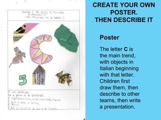 CREATE YOUR OWN 
POSTER. 
THEN DESCRIBE IT 
Poster 
The letter C is 
the main trend, 
with objects in 
Italian beginning 
with that letter. 
Children first 
draw them, then 
describe to other 
teams, then write 
a presentation. 
 