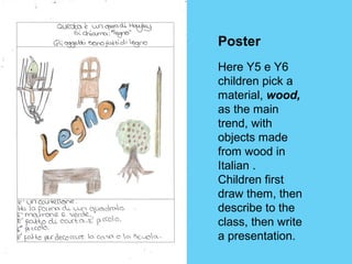 Poster 
Here Y5 e Y6 
children pick a 
material, wood, 
as the main 
trend, with 
objects made 
from wood in 
Italian . 
Children first 
draw them, then 
describe to the 
class, then write 
a presentation. 
 