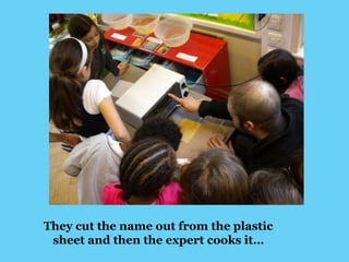 They cut the name out from the plastic 
sheet and then the expert cooks it… 
 