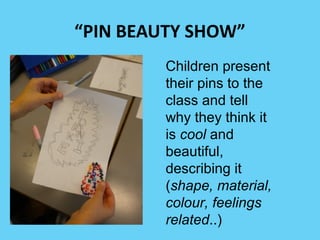 “PIN BEAUTY SHOW” 
Children present 
their pins to the 
class and tell 
why they think it 
is cool and 
beautiful, 
describing it 
(shape, material, 
colour, feelings 
related..) 
 
