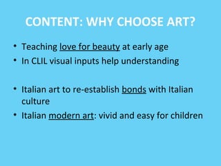 CONTENT: WHY CHOOSE ART? 
• Teaching love for beauty at early age 
• In CLIL visual inputs help understanding 
• Italian art to re-establish bonds with Italian 
culture 
• Italian modern art: vivid and easy for children 
 