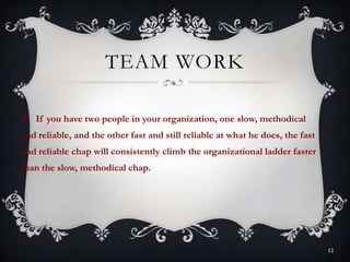 TEAM WORK
 If you have two people in your organization, one slow, methodical
and reliable, and the other fast and still reliable at what he does, the fast
and reliable chap will consistently climb the organizational ladder faster
than the slow, methodical chap.
12
 