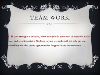 TEAM WORK
 If your strength is analysis, make sure you do some sort of research, make a
report and send it upstairs. Working to your strengths will not only get you
noticed but will also create opportunities for growth and advancement
21
 