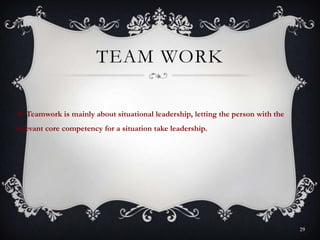 TEAM WORK
 Teamwork is mainly about situational leadership, letting the person with the
relevant core competency for a situation take leadership.
29
 