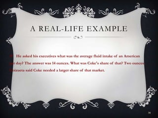 A REAL-LIFE EXAMPLE
 He asked his executives what was the average fluid intake of an American
per day? The answer was 14 ounces. What was Coke's share of that? Two ounces.
Goizueta said Coke needed a larger share of that market.
38
 