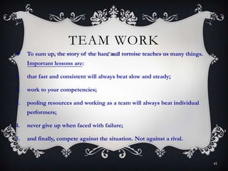 TEAM WORK
 To sum up, the story of the hare and tortoise teaches us many things.
Important lessons are:
1. that fast and consistent will always beat slow and steady;
2. work to your competencies;
3. pooling resources and working as a team will always beat individual
performers;
4. never give up when faced with failure;
5. and finally, compete against the situation. Not against a rival.
41
 