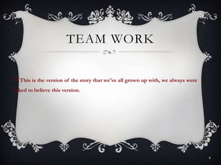 TEAM WORK
 This is the version of the story that we've all grown up with, we always were
asked to believe this version.
6
 