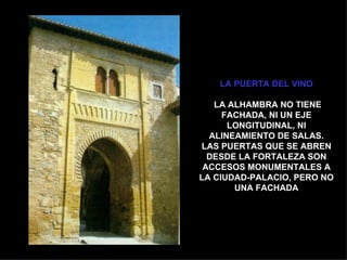 LA PUERTA DEL VINO

   LA ALHAMBRA NO TIENE
     FACHADA, NI UN EJE
      LONGITUDINAL, NI
  ALINEAMIENTO DE SALAS.
LAS PUERTAS QUE SE ABREN
  DESDE LA FORTALEZA SON
 ACCESOS MONUMENTALES A
LA CIUDAD-PALACIO, PERO NO
       UNA FACHADA
 