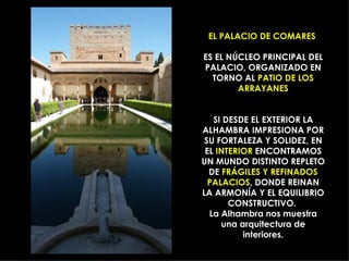 EL PALACIO DE COMARES

ES EL NÚCLEO PRINCIPAL DEL
PALACIO, ORGANIZADO EN
  TORNO AL PATIO DE LOS
        ARRAYANES


   SI DESDE EL EXTERIOR LA
ALHAMBRA IMPRESIONA POR
 SU FORTALEZA Y SOLIDEZ, EN
 EL INTERIOR ENCONTRAMOS
UN MUNDO DISTINTO REPLETO
  DE FRÁGILES Y REFINADOS
  PALACIOS, DONDE REINAN
LA ARMONÍA Y EL EQUILIBRIO
       CONSTRUCTIVO.
  La Alhambra nos muestra
     una arquitectura de
          interiores.
 