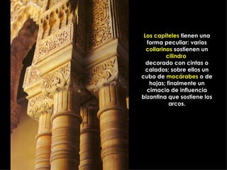Los capiteles tienen una
  forma peculiar: varios
  collarinos sostienen un
          cilindro
  decorado con cintas o
  calados; sobre ellos un
cubo de mocárabes o de
   hojas; finalmente un
  cimacio de influencia
bizantina que sostiene los
           arcos.
 