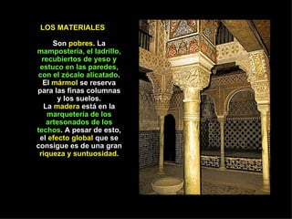 LOS MATERIALES

      Son pobres. La
mampostería, el ladrillo,
  recubiertos de yeso y
 estuco en las paredes,
con el zócalo alicatado.
  El mármol se reserva
para las finas columnas
        y los suelos.
   La madera está en la
    marquetería de los
    artesonados de los
techos. A pesar de esto,
 el efecto global que se
consigue es de una gran
 riqueza y suntuosidad.
 