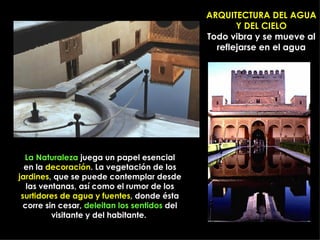 ARQUITECTURA DEL AGUA
                                                      Y DEL CIELO
                                               Todo vibra y se mueve al
                                                 reflejarse en el agua




  La Naturaleza juega un papel esencial
  en la decoración. La vegetación de los
jardines, que se puede contemplar desde
   las ventanas, así como el rumor de los
 surtidores de agua y fuentes, donde ésta
  corre sin cesar, deleitan los sentidos del
          visitante y del habitante.
 