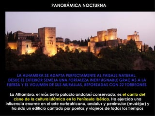 PANORÁMICA NOCTURNA




     LA ALHAMBRA SE ADAPTA PERFECTAMENTE AL PAISAJE NATURAL.
 DESDE EL EXTERIOR SEMEJA UNA FORTALEZA INEXPUGNABLE GRACIAS A LA
FUERZA Y EL VOLUMEN DE SUS MURALLAS, REFORZADAS CON 22 TORREONES.

   La Alhambra, el más bello palacio andalusí conservado, es el canto del
     cisne de la cultura islámica en la Península Ibérica. Ha ejercido una
influencia enorme en el arte norteafricano, andaluz y peninsular (mudéjar) y
    ha sido un edificio cantado por poetas y viajeros de todos los tiempos
 