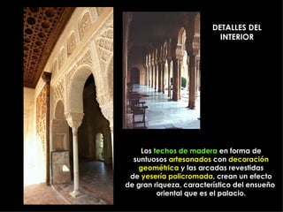 DETALLES DEL
                           INTERIOR




    Los techos de madera en forma de
  suntuosos artesonados con decoración
   geométrica y las arcadas revestidas
 de yesería policromada, crean un efecto
de gran riqueza, característico del ensueño
         oriental que es el palacio.
 