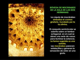 BÓVEDA DE MOCÁRABES
DE LA SALA DE LAS DOS
      HERMANAS

La cúpula de mocárabes
   simboliza el cosmos
giratorio, inundado por la
         luz divina.

El casquete semicircular se
  asienta sobre un tambor
  octogonal, en el cual se
 abren una serie de vanos
 para iluminar la estancia.
 La forma sugerida es una
          estrella.
  Los mocárabes parecen
 estalactitas y generan la
sensación de estar en una
           gruta.
 