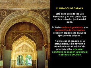 EL MIRADOR DE DARAXA

   Está en la Sala de las Dos
 Hermanas y es uno de los que
 se abre sobre los jardines del
             patio.

Su bello ventanal geminado y la
   decoración de mocárabes
 crean un espacio de ensueño
     típicamente oriental .

  No interesa el espacio ni la
  profundidad, sólo hay ritmo
  repetido hasta el infinito, sin
    principio ni fin; este afán
constituye la imagen intelectual
      y abstracta de Allah
 