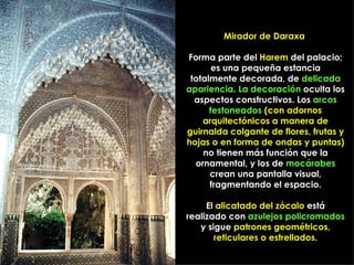 Mirador de Daraxa

Forma parte del Harem del palacio;
       es una pequeña estancia
 totalmente decorada, de delicada
apariencia. La decoración oculta los
  aspectos constructivos. Los arcos
      festoneados (con adornos
    arquitectónicos a manera de
guirnalda colgante de flores, frutas y
hojas o en forma de ondas y puntas)
    no tienen más función que la
  ornamental, y los de mocárabes
      crean una pantalla visual,
      fragmentando el espacio.

     El alicatado del zócalo está
realizado con azulejos policromados
   y sigue patrones geométricos,
       reticulares o estrellados.
 
