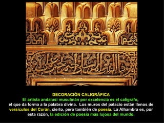 DECORACIÓN CALIGRÁFICA
       El artista andalusí musulmán por excelencia es el calígrafo,
el que da forma a la palabra divina. Los muros del palacio están llenos de
versículos del Corán, cierto, pero también de poesía. La Alhambra es, por
          esta razón, la edición de poesía más lujosa del mundo.
 