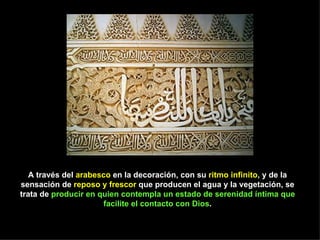 A través del arabesco en la decoración, con su ritmo infinito, y de la
sensación de reposo y frescor que producen el agua y la vegetación, se
trata de producir en quien contempla un estado de serenidad íntima que
                      facilite el contacto con Dios.
 