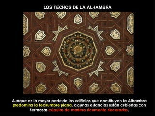 LOS TECHOS DE LA ALHAMBRA




Aunque en la mayor parte de los edificios que constituyen La Alhambra
predomina la techumbre plana, algunas estancias están cubiertas con
        hermosas cúpulas de madera ricamente decoradas.
 