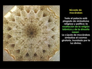 Bóveda de
       mocárabes

    Todo el palacio está
  plagado de simbolismo
   religioso y político; la
 exaltación de la religión
 islámica y de la dinastía
            nazarí.
La cúpula de mocárabes
    simboliza el cosmos
giratorio, inundado por la
          luz divina.
 