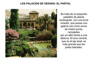 LOS PALACIOS DE VERANO: EL PARTAL



                          Se trata de un pequeño
                             pabellón de planta
                         rectangular, con una torre
                          mirador, que posee una
                          galería con cinco arcos
                              de medio punto,
                                 rematados
                          por un alfiz frente a una
                          alberca. El arco central,
                           que es el eje axial, es
                            más grande que los
                              pares laterales.
 