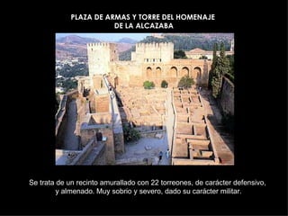 PLAZA DE ARMAS Y TORRE DEL HOMENAJE
                        DE LA ALCAZABA




Se trata de un recinto amurallado con 22 torreones, de carácter defensivo,
         y almenado. Muy sobrio y severo, dado su carácter militar.
 