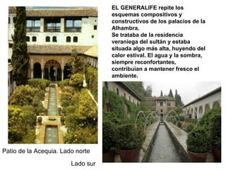 EL GENERALIFE repite los
                                   esquemas compositivos y
                                   constructivos de los palacios de la
                                   Alhambra.
                                   Se trataba de la residencia
                                   veraniega del sultán y estaba
                                   situada algo más alta, huyendo del
                                   calor estival. El agua y la sombra,
                                   siempre reconfortantes,
                                   contribuían a mantener fresco el
                                   ambiente.




Patio de la Acequia. Lado norte
                        Lado sur
 