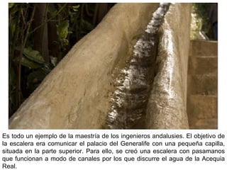Es todo un ejemplo de la maestría de los ingenieros andalusies. El objetivo de
la escalera era comunicar el palacio del Generalife con una pequeña capilla,
situada en la parte superior. Para ello, se creó una escalera con pasamanos
que funcionan a modo de canales por los que discurre el agua de la Acequia
Real.
 