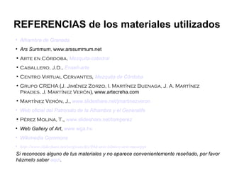 REFERENCIAS de los materiales utilizados
• Alhambra de Granada
• Ars Summum, www.arssummum.net
• Arte en Córdoba, Mezquita-catedral
• Caballero, J.D., Enseñ-arte
• Centro Virtual Cervantes, Mezquita de Córdoba
• Grupo CREHA (J. Jiménez Zorzo, I. Martínez Buenaga, J. A. Martínez
  Prades, J. Martínez Verón), www.artecreha.com
• Martínez Verón, J., www.slideshare.net/jmartinezveron
• Web oficial del Patronato de la Alhambra y el Generalife
• Pérez Molina, T., www.slideshare.net/tomperez
• Web Gallery of Art, www.wga.hu
• Wikimedia Commons
• http://www.slideshare.net/sergisanchiz/04d-arte-islmico-arte-nazarppt
Si reconoces alguno de tus materiales y no aparece convenientemente reseñado, por favor
házmelo saber aquí.
 