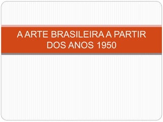 A ARTE BRASILEIRA A PARTIR
DOS ANOS 1950
 