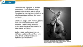 10
De acordo com o gregos, os deuses
habitavam o topo do Monte Olimpo,
principal montanha da Grécia Antiga.
Deste local, comandavam o trabalho e as
relações sociais e políticas dos seres
humanos.
Os deuses gregos eram imortais, porém
possuíam características de seres
humanos. Ciúme, inveja, traição e
violência também eram características
encontradas no Olimpo.
Muitas vezes, apaixonavam-se por
mortais e acabavam tendo filhos com
estes. Desta união entre deuses e
mortais surgiam os heróis.
Imagem: Autor desconhecido / Hercules beating Nessus / Ricardo
André Frantz (User:Tetraktys-English) / Creative Commons - Atribuição
- Partilha nos Mesmos Termos 3.0 Não Adaptada .
 