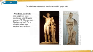 11
- Praxíteles, celebrado
pela graça das suas
esculturas, pela lânguida
pose em “S” (Hermes com
Dionísio menino). Foi o
primeiro artista que
esculpiu o nu feminino.
Imagem:
Praxiteles
/
Capitolino
Vênus,
4
aC.
/
Musei
Capitolini
/
Jastrow
(2006)
/
public
domain.
Imagem:
Praxiteles
/
Museu
Arqueológico
de
Olímpia
/
Roccuz
[1]
/
Creative
Commons
-
Atribuição
-
Partilha
nos
Mesmos
Termos
2.5
Itália
.
Os principais mestres da escultura clássica grega são:
 