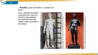 12
Criou padrões de beleza
e equilíbrio por meio do
tamanho das estátuas
que deveriam ter sete
vezes e meia o tamanho
da cabeça.
- Policleto, autor de Doríforo - condutor da
lança.
Imagem:
Policleto
/
Doriforo,
440
a.C.
/
Museo
archeologico
nazionale
di
Napoli
/
Marie-Lan
Nguyen
(2011)
/
Creative
Commons
Attribuzione
2.5
Generico.
Imagem:
Policleto
/
Doríforo
/
Museu
Pushkin,
de
Moscou
/
Shakko
/
Creative
Commons
-
Atribuição
-
Partilha
nos
Mesmos
Termos
3.0
Não
Adaptada
 