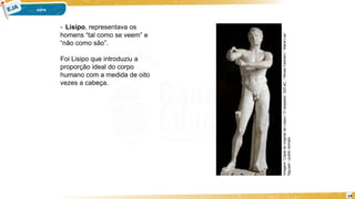 14
- Lisipo, representava os
homens “tal como se veem” e
“não como são”.
Foi Lisipo que introduziu a
proporção ideal do corpo
humano com a medida de oito
vezes a cabeça.
Imagem:
Cópia
do
original
de
Lísipo
/
O
raspador,
320
aC.
/
Musei
Vaticani
/
Marie-Lan
Nguyen
/
public
domain.
 